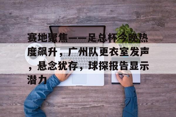 关于赛地聚焦——足总杯今晚热度飙升，广州队更衣室发声，悬念犹存，球探报告显示潜力的信息