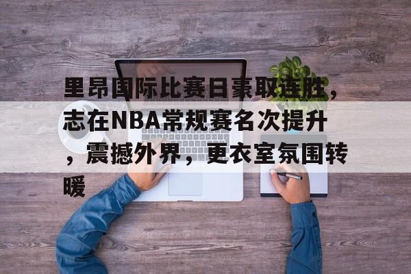 关于里昂国际比赛日豪取连胜，志在NBA常规赛名次提升，震撼外界，更衣室氛围转暖的信息